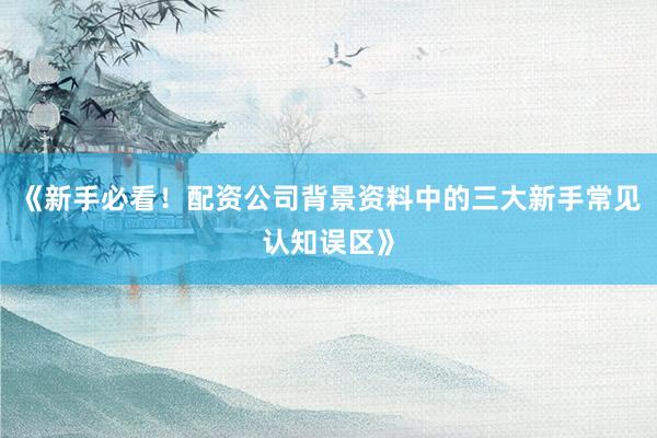 《新手必看!配资公司背景资料中的三大新手常见认知误区》