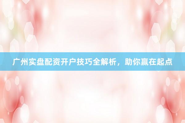 广州实盘配资开户技巧全解析，助你赢在起点