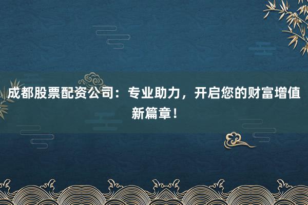 成都股票配资公司：专业助力，开启您的财富增值新篇章！