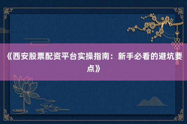 《西安股票配资平台实操指南：新手必看的避坑要点》