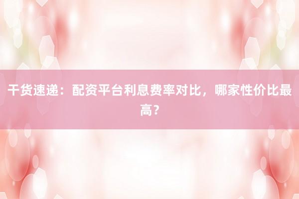 干货速递：配资平台利息费率对比，哪家性价比最高？
