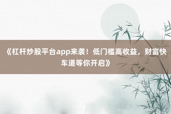 《杠杆炒股平台app来袭！低门槛高收益，财富快车道等你开启》
