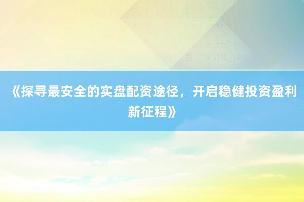 《探寻最安全的实盘配资途径，开启稳健投资盈利新征程》