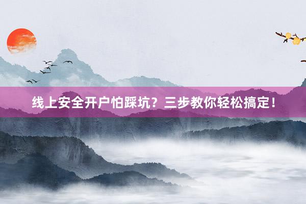 线上安全开户怕踩坑？三步教你轻松搞定！