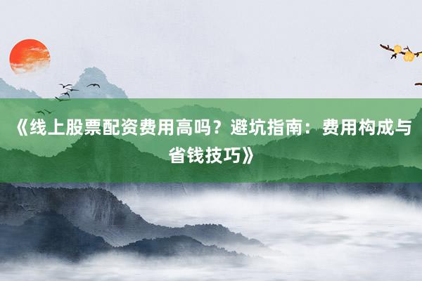 《线上股票配资费用高吗？避坑指南：费用构成与省钱技巧》