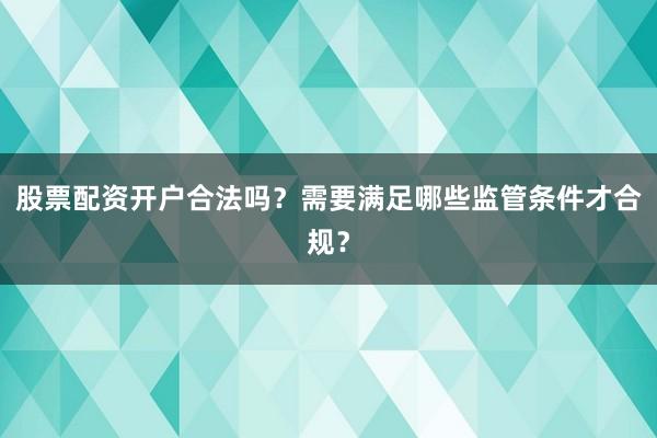 股票配资开户合法吗？需要满足哪些监管条件才合规？