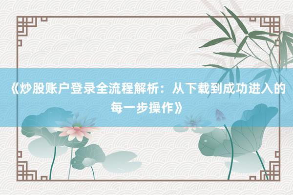 《炒股账户登录全流程解析：从下载到成功进入的每一步操作》