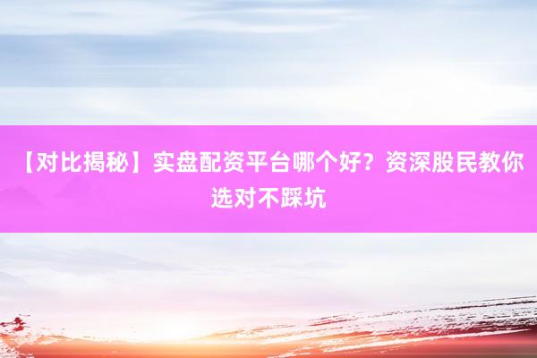 【对比揭秘】实盘配资平台哪个好？资深股民教你选对不踩坑