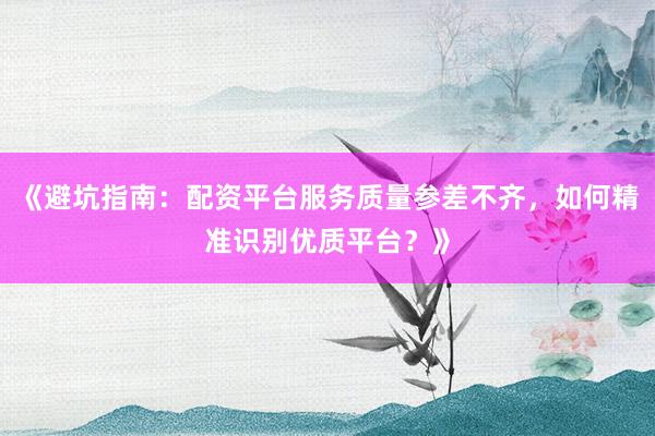 《避坑指南：配资平台服务质量参差不齐，如何精准识别优质平台？》
