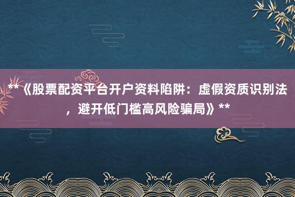 **《股票配资平台开户资料陷阱:虚假资质识别法,避开低门槛高风险骗局》**
