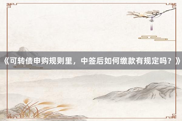 《可转债申购规则里，中签后如何缴款有规定吗？》