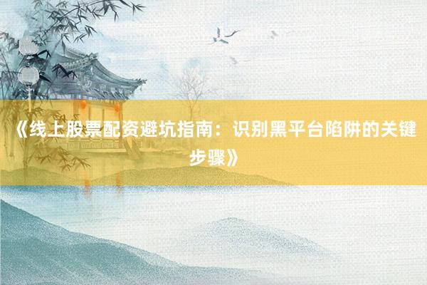 《线上股票配资避坑指南：识别黑平台陷阱的关键步骤》