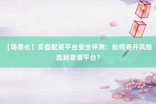 【场景化】实盘配资平台安全评测：如何避开风险选到靠谱平台？