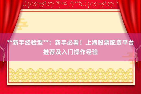 **新手经验型**：新手必看！上海股票配资平台推荐及入门操作经验