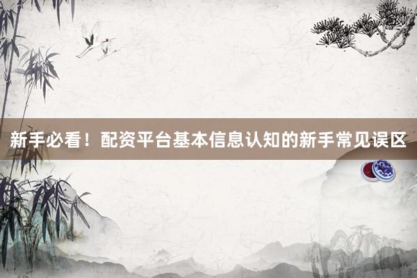 新手必看！配资平台基本信息认知的新手常见误区