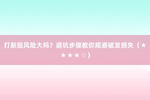 打新股风险大吗？避坑步骤教你规避破发损失（★★★★☆）