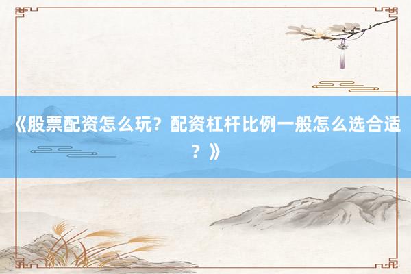 《股票配资怎么玩？配资杠杆比例一般怎么选合适？》