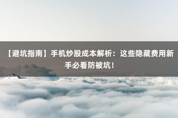 【避坑指南】手机炒股成本解析:这些隐藏费用新手必看防被坑!