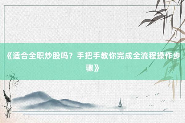 《适合全职炒股吗？手把手教你完成全流程操作步骤》