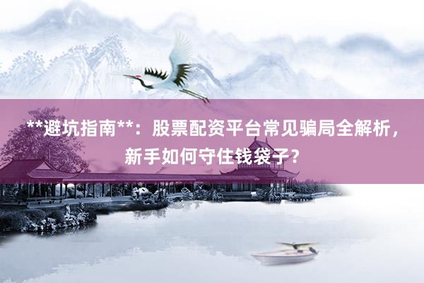 **避坑指南**：股票配资平台常见骗局全解析，新手如何守住钱袋子？