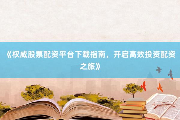 《权威股票配资平台下载指南,开启高效投资配资之旅》