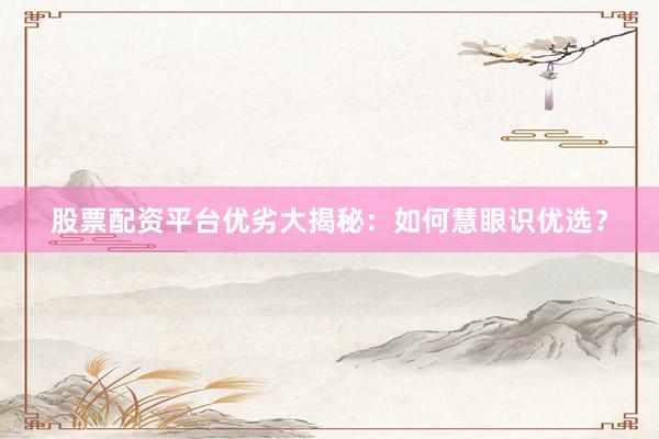股票配资平台优劣大揭秘：如何慧眼识优选？