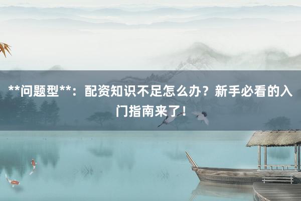 **问题型**：配资知识不足怎么办？新手必看的入门指南来了！