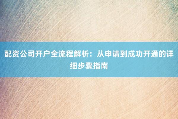 配资公司开户全流程解析：从申请到成功开通的详细步骤指南