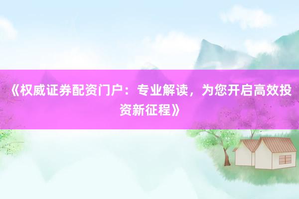 《权威证券配资门户：专业解读，为您开启高效投资新征程》