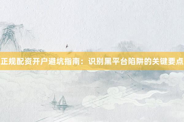 正规配资开户避坑指南：识别黑平台陷阱的关键要点