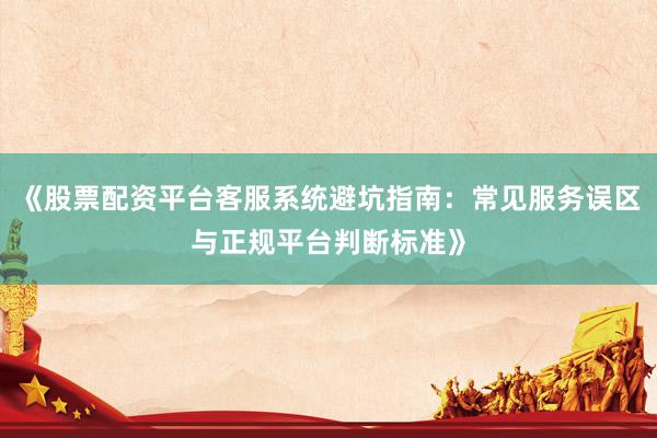《股票配资平台客服系统避坑指南：常见服务误区与正规平台判断标准》