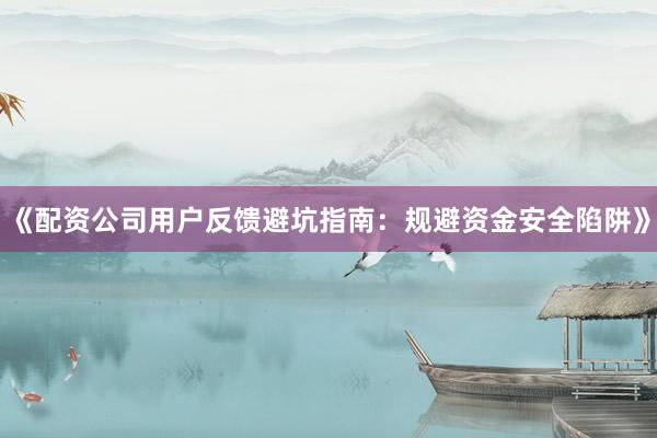 《配资公司用户反馈避坑指南：规避资金安全陷阱》