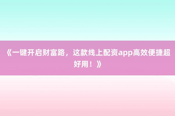 《一键开启财富路，这款线上配资app高效便捷超好用！》