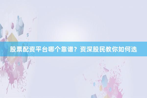 股票配资平台哪个靠谱？资深股民教你如何选