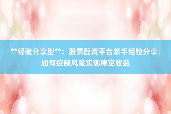 **经验分享型**：股票配资平台新手经验分享：如何控制风险实现稳定收益