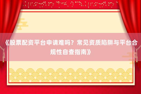 《股票配资平台申请难吗？常见资质陷阱与平台合规性自查指南》
