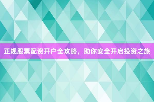正规股票配资开户全攻略，助你安全开启投资之旅
