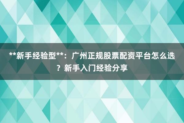 **新手经验型**:广州正规股票配资平台怎么选?新手入门经验分享