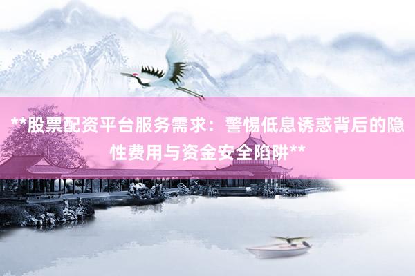 **股票配资平台服务需求：警惕低息诱惑背后的隐性费用与资金安全陷阱**