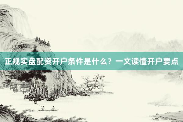 正规实盘配资开户条件是什么？一文读懂开户要点