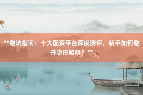 **避坑指南：十大配资平台深度测评，新手如何避开隐形陷阱？**