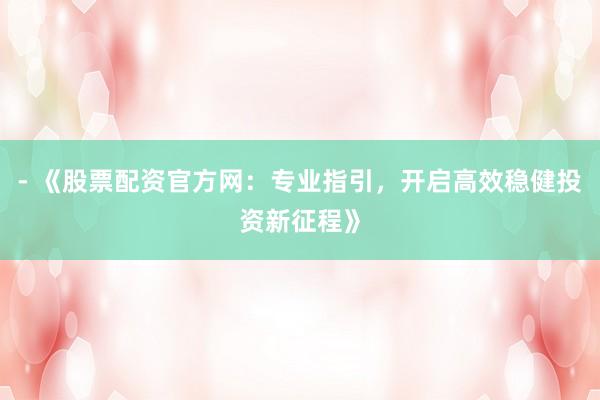 - 《股票配资官方网：专业指引，开启高效稳健投资新征程》