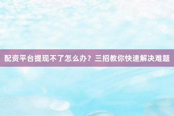 配资平台提现不了怎么办？三招教你快速解决难题