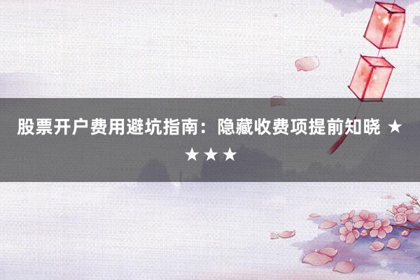 股票开户费用避坑指南：隐藏收费项提前知晓 ★★★★