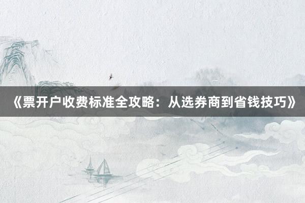 《票开户收费标准全攻略：从选券商到省钱技巧》