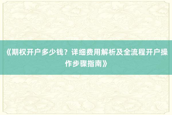 《期权开户多少钱？详细费用解析及全流程开户操作步骤指南》
