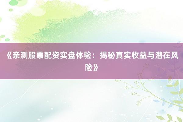《亲测股票配资实盘体验：揭秘真实收益与潜在风险》