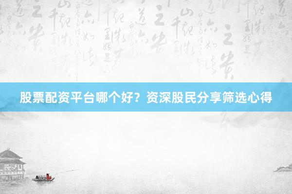 股票配资平台哪个好？资深股民分享筛选心得