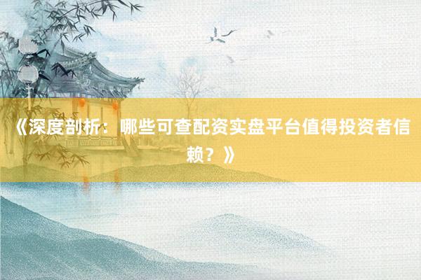 《深度剖析：哪些可查配资实盘平台值得投资者信赖？》
