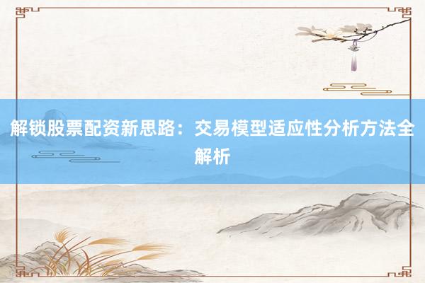 解锁股票配资新思路：交易模型适应性分析方法全解析